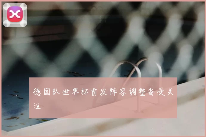 德国队世界杯首发阵容调整备受关注