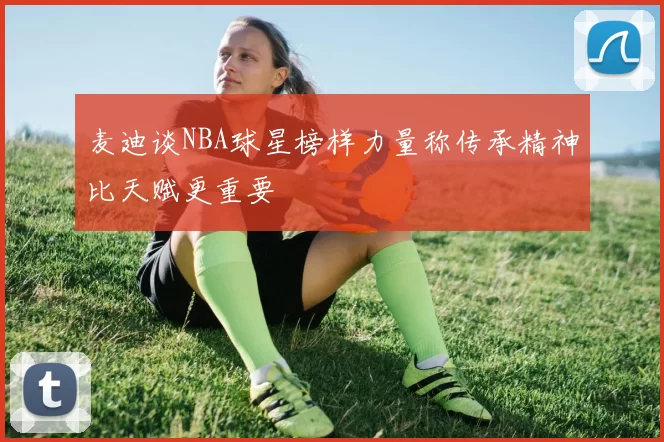 麦迪谈NBA球星榜样力量称传承精神比天赋更重要