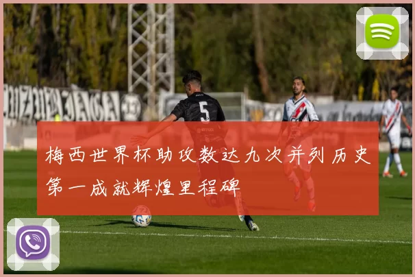 梅西世界杯助攻数达九次并列历史第一成就辉煌里程碑