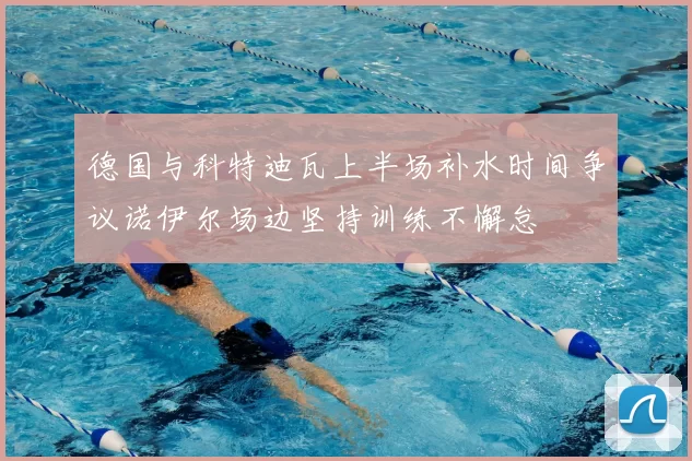 德国与科特迪瓦上半场补水时间争议诺伊尔场边坚持训练不懈怠