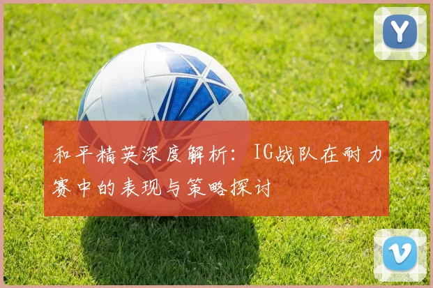 和平精英深度解析：IG战队在耐力赛中的表现与策略探讨