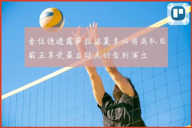 舍伍德透露萨拉赫夏季必将离队目前正享受最后时光的告别演出